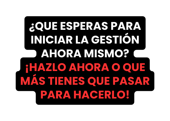 QUE ESPERAS PARA INICIAR LA GESTIÓN AHORA MISMO HAZLO AHORA O QUE MÁS TIENES QUE PASAR PARA HACERLO